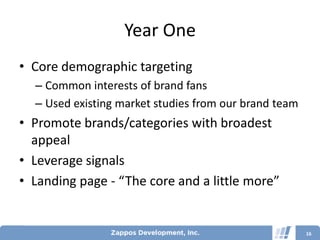 Year One
• Core demographic targeting
  – Common interests of brand fans
  – Used existing market studies from our brand team
• Promote brands/categories with broadest
  appeal
• Leverage signals
• Landing page - “The core and a little more”


                                                       16
 
