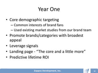 Year One
• Core demographic targeting
  – Common interests of brand fans
  – Used existing market studies from our brand team
• Promote brands/categories with broadest
  appeal
• Leverage signals
• Landing page - “The core and a little more”
• Predictive lifetime ROI


                                                       18
 