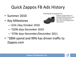 Quick Zappos FB Ads History
• Summer 2010
• Key Milestones
  – >$1k /day October 2010
  – ~$20k days December 2010
  – ~$70k days November/December 2011
• ~$8M spend and 99% has driven traffic to
  Zappos.com


                                             5
 