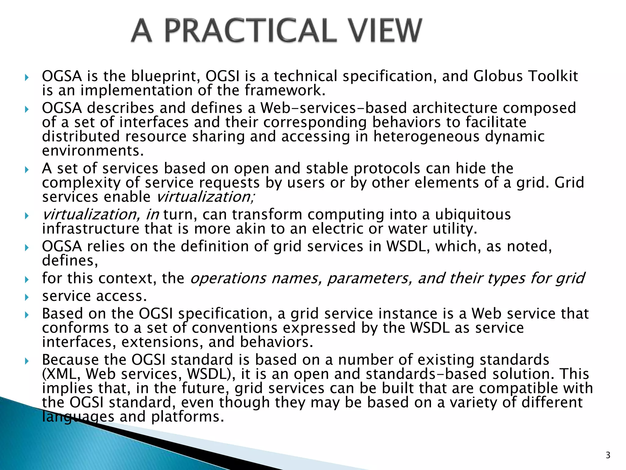  OGSA is the blueprint, OGSI is a technical specification, and Globus Toolkit
is an implementation of the framework.
 OGSA describes and defines a Web-services-based architecture composed
of a set of interfaces and their corresponding behaviors to facilitate
distributed resource sharing and accessing in heterogeneous dynamic
environments.
 A set of services based on open and stable protocols can hide the
complexity of service requests by users or by other elements of a grid. Grid
services enable virtualization;
 virtualization, in turn, can transform computing into a ubiquitous
infrastructure that is more akin to an electric or water utility.
 OGSA relies on the definition of grid services in WSDL, which, as noted,
defines,
 for this context, the operations names, parameters, and their types for grid
 service access.
 Based on the OGSI specification, a grid service instance is a Web service that
conforms to a set of conventions expressed by the WSDL as service
interfaces, extensions, and behaviors.
 Because the OGSI standard is based on a number of existing standards
(XML, Web services, WSDL), it is an open and standards-based solution. This
implies that, in the future, grid services can be built that are compatible with
the OGSI standard, even though they may be based on a variety of different
languages and platforms.
3
 