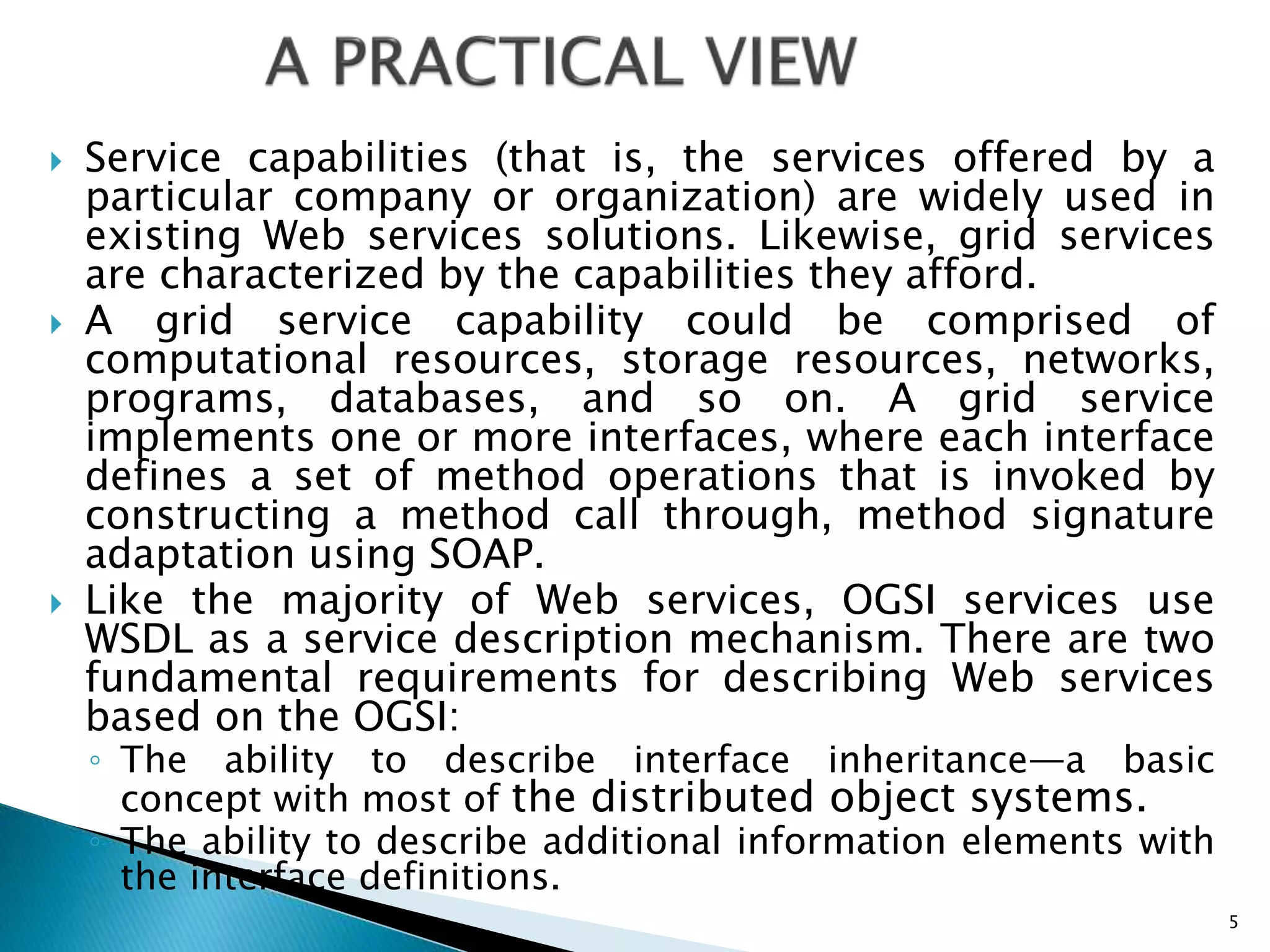  Service capabilities (that is, the services offered by a
particular company or organization) are widely used in
existing Web services solutions. Likewise, grid services
are characterized by the capabilities they afford.
 A grid service capability could be comprised of
computational resources, storage resources, networks,
programs, databases, and so on. A grid service
implements one or more interfaces, where each interface
defines a set of method operations that is invoked by
constructing a method call through, method signature
adaptation using SOAP.
 Like the majority of Web services, OGSI services use
WSDL as a service description mechanism. There are two
fundamental requirements for describing Web services
based on the OGSI:
◦ The ability to describe interface inheritance—a basic
concept with most of the distributed object systems.
◦ The ability to describe additional information elements with
the interface definitions.
5
 