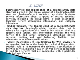  businessService: The logical child of a businessEntity data
structure as well as the logical parent of a bindingTemplate
structure. businessService contains descriptive business
service information about a group of related technical
services, including the group name, a brief description,
technical service description information, and category
information.
 bindingTemplate. The logical child of a businessService
data structure. bindingTemplate contains data that is
relevant for applications that need to in- voke or bind to a
specific Web service. This information includes the Web
service URL and other information describing hosted
services, routing and load balancing facilities, and
references to interface specifications.
 tModel. Descriptions of specifications for Web services or
taxonomies that form the basis for technical fingerprints.
tModel’s role is to represent the technical specification of
the Web service, making it easier for Web service consumers
to find Web services that are compatible with a particular
technical specification.
13
 