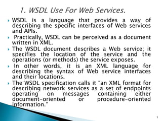  WSDL is a language that provides a way of
describing the specific interfaces of Web services
and APIs.
 Practically, WSDL can be perceived as a document
written in XML.
 The WSDL document describes a Web service; it
specifies the location of the service and the
operations (or methods) the service exposes.
 In other words, it is an XML language for
describing the syntax of Web service interfaces
and their locations.
 The WSDL specification calls it “an XML format for
describing network services as a set of endpoints
operating on messages containing either
document-oriented or procedure-oriented
information.”
5
 