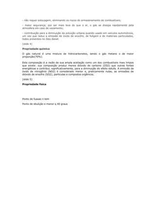 - não requer estocagem, eliminando os riscos do armazenamento de combustíveis;
- maior segurança; por ser mais leve do que o ar, o gás se dissipa rapidamente pela
atmosfera em caso de vazamento;
- contribuição para a diminuição da poluição urbana quando usado em veículos automotivos,
um vez que reduz a emissão de óxido de enxofre, de fuligem e de materiais particulados,
todos presentes no óleo diesel.
(slide 4)
Propriedade química
O gás natural é uma mistura de hidrocarbonetos, sendo o gás metano o de maior
proporção(70%).
Esta composição é a razão de sua ampla aceitação como um dos combustíveis mais limpos
que existe: sua composição produz menos dióxido de carbono (CO2) que outras fontes
energéticas e contribui, significativamente, para a diminuição do efeito estufa. A emissão de
óxido de nitrogênio (NO2) é considerado menor e, praticamente nulas, as emissões de
dióxido de enxofre (SO2), partículas e compostos orgânicos.
(slide 5)
Propriedade física
Ponto de fuasao n tem
Ponto de ebulição e menor q 40 graus
 