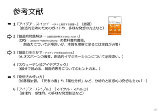 参考文献
1『アイデア・スイッチ 〜次々と発想する装置〜』（拙著）
（創造的思考のためのガイドや、多様な発想の方法など）
2『創造的問題解決 ― なぜ問題が解決できないのか︖』
（CPS – Creative Problem Solving - の教科書的書籍。
創造⼒について⽰唆深いが、本質を理解に至るには実践が必要）
3『創造⼒を⽣かす―アイディアを得る38の方法』
（A.オズボーンの著書。創造的イマジネーションについて⽰唆深い。）
4『スウェーデン式アイデアブック』
（60分で読める、創造的思考についてのヒントの本。）
5『発想法の使い方』
（加藤昌治著。「死者の書」や「属性分析」など、分析的と直感的の発想法をカバー）
6『アイデア・バイブル』（マイケル・マハルコ）
（論理的、感性的、の多様な発想技法など）
102
 