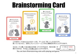 Brainstorming Card
この4⾊カードはBrainstormのルールを、ゲームの「役」にしたものです。
使っているうちに、自然とブレインストーミングの⼼理様式を学ぶことができます。
そのカードに書いてある指⽰の内容（アイデアを出す、等の⾏為）が
実⾏できれば、そのカードを場に出すことができます。
You can learn Brainstorming rules with playing card game.
カードを場に出す（じゃなく）
↓
シートの □ に 〇 を書き入れる
20
 