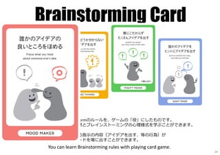 Brainstorming Card
この4⾊カードはBrainstormのルールを、ゲームの「役」にしたものです。
使っているうちに、自然とブレインストーミングの⼼理様式を学ぶことができます。
そのカードに書いてある指⽰の内容（アイデアを出す、等の⾏為）が
実⾏できれば、そのカードを場に出すことができます。
You can learn Brainstorming rules with playing card game.
24
 