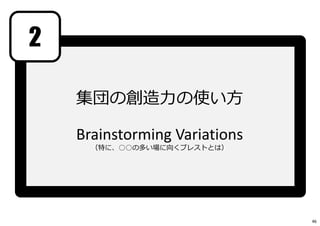 2
集団の創造⼒の使い方
Brainstorming Variations
（特に、○○の多い場に向くブレストとは）
46
 