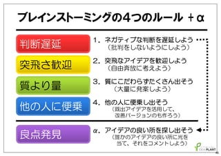突飛さ歓迎
質より量
他の人に便乗
ブレインストーミングの４つのルール +α
判断遅延
α．アイデアの良い所を探し出そう
（誰かのアイデアの良い所に光を
当て、それをコメントしよう）
良点発見
１．ネガティブな判断を遅延しよう
（批判をしないようにしよう）
２．突飛なアイデアを歓迎しよう
（自由奔放に考えよう）
３．質にこだわらずたくさん出そう
（大量に発案しよう）
４．他の人に便乗し出そう
（既出アイデアを活用して、
改善バージョンのも作ろう）
48
 