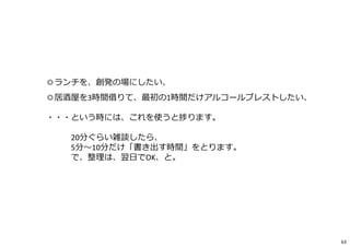◎ランチを、創発の場にしたい、
◎居酒屋を3時間借りて、最初の1時間だけアルコールブレストしたい、
・・・という時には、これを使うと捗ります。
20分ぐらい雑談したら、
5分〜10分だけ「書き出す時間」をとります。
で、整理は、翌日でOK、と。
63
 