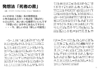 発想法「死者の書」
◎いわゆる「右脳」系の発想技法
◎考え始めるスタート地点を「飛ばす」
◎ふんわり、あいまいな着想でいいんです
「⼿堅いの」は⼿中にあるんですから
・・・今、欲しいのは「新しい可能性」
出展︓『アイデア・バイブル』マイケル・マハルコ “死者の書”より
75
 