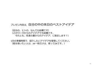 プレゼン内容は、自分の中の本日のベストアイデア
（自分の、ヒトの、なんでも結構です）
（どのワークからのアイデアでも結構です。
※それとも、死者の書からのアイデア、に限定します︖）
5分の準備時間で、紹介したいアイデアを整理してください。
（紙を使いたい⼈は、A4一枚だけは、使ってOKです。）
86
 