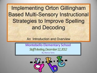 Implementing Orton Gillingham
Based Multi-Sensory Instructional
  Strategies to Improve Spelling
          and Decoding
       An Introduction and Overview
      Montebello Elementary School
       StaffMeeting,December12,2012
                By, Bianca Tanis
 