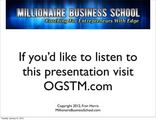 If you’d like to listen to
                    this presentation visit
                         OGSTM.com
                             Copyright 2012, Fran Harris
                            MillionaireBusinessSchool.com

Tuesday, January 31, 2012
 