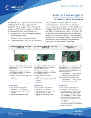 (916) 652-5132
sales @oakgatetch.com
www.oakgatetech.com
3256 Penryn Rd, Suite 220
Loomis, CA 95650
PRODUCT BROCHURE
The A-Series Host Adapters are part of OakGate's
add-on products that are supported with
OakGate's software, appliances, modules, and
enclosures. They include multiple host adapters
for all popular storage protocols, such as:
• NVMe x16 host card (including management
interface (MI) support)
• SAS/SATA host bus adapters (HBAs)
• Enterprise HBAs (FC, FCoE, iSCSI, Inﬁniband)
OGT-AH100:101, AH102:105, OGT-AH106
A-Series Host Adapters
The host adapter resides in a PCIe x8 or x16
backplane slot of an appliance. It provides input/
output processing and physical connectivity between
the appliance and the protocol-speciﬁc device under
test (DUT). For example, the A-Series NVMe x16 host
card, residing in an exapandable desktop appliance,
provides communication between the appliance and
NVMe SSDs in an OakGate 12-bay U.2 enclosure. The
host adapters may be included in some OakGate
products or can be purchased separately.
3/6G SAS/SATA HBA with Eight Ports
(OGT-AH100)
12G SAS / 6G SATA HBA with Eight Ports
(OGT-AH101)
NVMe x16 Host Card
(OGT-AH106)
The 3/6G SAS/SATA HBA resides in a PCIe
backplane slot (PCIe x8 is recommended)
of the appliance.
With eight external ports, it provides
communication between the appliance
and SAS/SATA 2.5" SSDs:
• Within an OakGate 24-slot SAS/SATA
enclosure
• Standalone
The 12G SAS / 6G SATA HBA resides in a
PCIe backplane slot (PCIe x8 is recom-
mended) of the appliance .
With eight external ports, it provides
communication between the appliance
and SAS/SATA 2.5" SSDs:
• Within an OakGate 12-bay U.2
enclosure
• Within an OakGate 24-slot SAS/SATA
enclosure
• Standalone
The NVMe x16 host card resides in a PCIe
backplane slot (PCIe x16 is recommend-
ed) of the appliance. It provides com-
munciation between the appliance and
NVMe 2.5" SSDs in an:
◦ OakGate 4-bay U.2 plug-in module
◦ OakGate 12-bay U.2 enclosure
It also connects to MI devices in an:
◦ OakGate 4-bay U.2 plug-in module
◦ OakGate appliance backplane
Speciﬁcations
• Host Bus Type – PCIe Gen2 x8
• Dimensions – 4.72" W × 2.68" H
• External connector – two mini-SAS
SFF-8088
• Bracket – full height, low proﬁle
Speciﬁcations
• Host Bus Type – PCIe Gen3 x8
• Dimensions – 6.0” W × 2.6” H
• External connector – two mini-SAS
high-density (HD) SFF-8644
• Bracket – full height, low proﬁle,
vented
Speciﬁcations
• Host Bus Type – PCIe Gen3 x16
• Dimensions – 5.85" W × 4.68" H
• Internal connectors – seven SFF-8643
female connectors to connect up to
four single-port or dual-port NVMe
SSDs in the 4-bay U.2 plug-in module
• External connector – four SFF-8644
connectors to connect to the 12-bay
U.2 enclosure
• 8-pin DIP switch – provides manual
control over various PCIe functionality.
• Bracket – full height
 