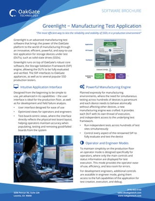 (916) 652-5132
sales @oakgatetch.com
www.oakgatetech.com
3256 Penryn Rd, Suite 220
Loomis, CA 95650
SOFTWARE BROCHURE
"The most eﬃcient way to test the reliability and stability of SSDs in a production environment"
Greenlight − Manufacturing Test Application
Greenlight is an advanced manufacturing test
software that brings the power of the OakGate
platform to the world of manufacturing through
an innovative, eﬃcient, powerful, and easy-to-use
test application for storage devices under test
(DUTs), such as solid state drives (SSDs).
Greenlight runs on top of OakGate’s robust core
software, the Storage Validation Framework (SVF)
engine, allowing the DUTs to be fully evaluated
and veriﬁed. The SVF interfaces to OakGate
appliances, as well as to several popular SSD
production testers.
 Powerful Manufacturing Engine
Planned expressly for manufacturing
environments, where the need for simultaneous
testing across hundreds of devices is paramount
and each device needs to behave atomically
without aﬀecting other devices, a new
manufacturing engine was crafted. It provides
each DUT with its own thread of execution,
and independent access to the underlying test
framework.
• Run independent tests across hundreds of test
sites simultaneously
• Control every aspect of the renowned SVF to
fully evaluate and test the device
 Intuitive Application Interface
Designed from the beginning to be simple to
use, yet advanced in its capabilities − the user
interface is ideal for the production ﬂoor, as well
as for development and ﬁeld failure analysis.
• User interface designed for ease of use
• Optimized views for operators and engineers
• Test-board-centric views, where the interface
directly reﬂects the physical test board layout,
helping operators maintain accuracy when
populating, testing and removing good/failed
boards from the system
 Operator and Engineer Modes
To maintain simplicity on the production ﬂoor
an operator mode is designed speciﬁcally for
operators, where only the main controls and
status information are displayed for test
execution. This mode provides the operator ease-
of-use, eﬃciency, and less room for errors.
For development engineers, additional controls
are avaialble in engineer mode, giving them
access to the full capabilities of the application for
test creation, execution, and debug.
 