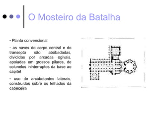 O Mosteiro da Batalha

- Planta convencional
- as naves do corpo central e do
transepto     são     abóbadadas,
divididas por arcadas ogivais,
apoiadas em grossos pilares, de
colunelos ininterruptos da base ao
capitel
- uso de arcobotantes laterais,
construídos sobre os telhados da
cabeceira
 