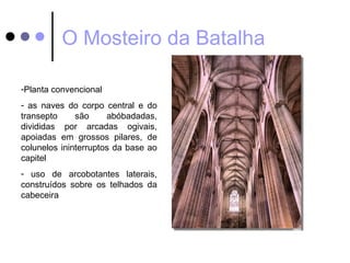 O Mosteiro da Batalha

-Planta convencional
- as naves do corpo central e do
transepto     são     abóbadadas,
divididas por arcadas ogivais,
apoiadas em grossos pilares, de
colunelos ininterruptos da base ao
capitel
- uso de arcobotantes laterais,
construídos sobre os telhados da
cabeceira
 