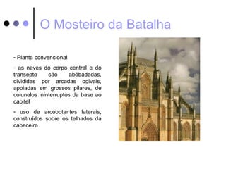O Mosteiro da Batalha

- Planta convencional
- as naves do corpo central e do
transepto     são     abóbadadas,
divididas por arcadas ogivais,
apoiadas em grossos pilares, de
colunelos ininterruptos da base ao
capitel
- uso de arcobotantes laterais,
construídos sobre os telhados da
cabeceira
 