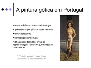 A pintura gótica em Portugal

• maior influência da escola flamenga
• preferência por pintura sobre madeira
• temas religiosos
• composições ingénuas
• dificuldades técnicas: erros de
representação, figuras esquematizadas,
cores duras


   S. Vicente atado à coluna, Nuno
   Gonçalves, 2ª metade século XV
 