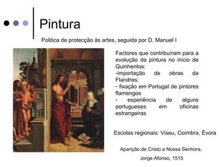 Pintura
Politica de protecção às artes, seguida por D. Manuel I

                              Factores que contribuíram para a
                              evolução da pintura no inicio de
                              Quinhentos:
                              -importação     de   obras     da
                              Flandres;
                              - fixação em Portugal de pintores
                              flamengos
                              -     experiência   de    alguns
                              portugueses       em     oficinas
                              estrangeiras


                             Escolas regionais: Viseu, Coimbra, Évora

                                Aparição de Cristo a Nossa Senhora,
                                        Jorge Afonso, 1515
 