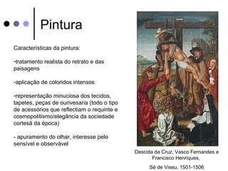 Pintura
Características da pintura:

-tratamento realista do retrato e das
paisagens

-aplicação de coloridos intensos

-representação minuciosa dos tecidos,
tapetes, peças de ourivesaria (todo o tipo
de acessórios que reflectiam o requinte e
cosmopolitismo/elegância da sociedade
cortesã da época)

- apuramento do olhar, interesse pelo
sensível e observável
                                             Descida da Cruz, Vasco Fernandes e
                                                    Francisco Henriques,
                                                   Sé de Viseu, 1501-1506
 