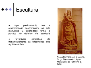 Escultura

●     papel predominante que   a
ornamentação desempenhou na arte
manuelina  diversidade formal e
plástica no domínio da escultura

●      favoráveis   condições  de
trabalho/aumento da encomenda que
aqui se verifica




                                    Nossa Senhora com o Menino,
                                    Diogo Pires-o-Velho, Igreja
                                    Matriz Leça da Palmeira, c.
                                    1478
 
