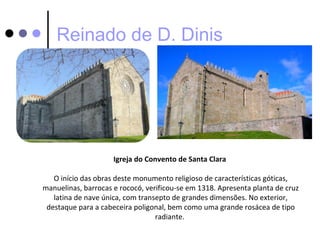 Reinado de D. Dinis




                     Igreja do Convento de Santa Clara

   O início das obras deste monumento religioso de características góticas,
manuelinas, barrocas e rococó, verificou-se em 1318. Apresenta planta de cruz
   latina de nave única, com transepto de grandes dimensões. No exterior,
 destaque para a cabeceira poligonal, bem como uma grande rosácea de tipo
                                  radiante.
 