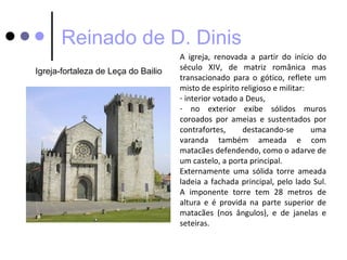 Reinado de D. Dinis
                                     A igreja, renovada a partir do início do
Igreja-fortaleza de Leça do Bailio   século XIV, de matriz românica mas
                                     transacionado para o gótico, reflete um
                                     misto de espírito religioso e militar:
                                     - interior votado a Deus,
                                     - no exterior exibe sólidos muros
                                     coroados por ameias e sustentados por
                                     contrafortes,      destacando-se       uma
                                     varanda também ameada e com
                                     matacães defendendo, como o adarve de
                                     um castelo, a porta principal.
                                     Externamente uma sólida torre ameada
                                     ladeia a fachada principal, pelo lado Sul.
                                     A imponente torre tem 28 metros de
                                     altura e é provida na parte superior de
                                     matacães (nos ângulos), e de janelas e
                                     seteiras.
 