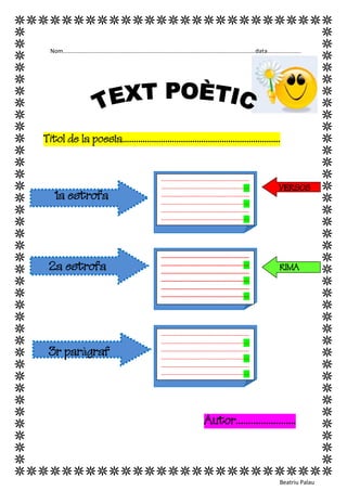 VERSOS 
Nom.......................................................................................................................data..................... 
Títol de la poesia...................................................................... 
1a estrofa 
2a estrofa RIMA 
3r paràgraf 
Autor........................ 
Beatriu Palau 
--------------------------------------------- --------------------------------------------- --------------------------------------------- --------------------------------------------- --------------------------------------------- --------------------------------------------- -------- 
--------------------------------------------- --------------------------------------------- --------------------------------------------- --------------------------------------------- --------------------------------------------- --------------------------------------------- --------- 
--------------------------------------------- --------------------------------------------- --------------------------------------------- --------------------------------------------- --------------------------------------------- --------------------------------------------- ---------------  