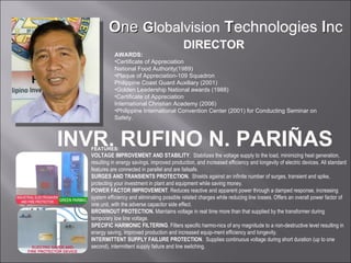 FEATURES: VOLTAGE IMPROVEMENT AND STABILITY .  Stabilizes the voltage supply to the load, minimizing heat generation, resulting in energy savings, improved production, and increased efficiency and longevity of electric devices. All standard features are connected in parallel and are failsafe. SURGES AND TRANSIENTS PROTECTION.   Shields against an infinite number of surges, transient and spike, protecting your investment in plant and equipment while saving money. POWER FACTOR IMPROVEMENT . Reduces reactive and apparent power through a damped response, increasing system efficiency and eliminating possible related charges while reducing line losses. Offers an overall power factor of one unit, with the adverse capacitor side effect. BROWNOUT PROTECTION.  Maintains voltage in real time more than that supplied by the transformer during temporary low line voltage. SPECIFIC HARMONIC FILTERING . Filters specific harmo-nics of any magnitude to a non-destructive level resulting in energy saving, improved production and increased equip-ment efficiency and longevity. INTERMITTENT SUPPLY FAILURE PROTECTION .  Supplies continuous voltage during short duration (up to one second), intermittent supply failure and line switching. DIRECTOR AWARDS: Certificate of Appreciation National Food Authority(1989) Plaque of Appreciation-109 Squadron  Philippine Coast Guard Auxiliary (2001) Golden Leadership National awards (1988) Certificate of Appreciation International Christian Academy (2006) Philippine International Convention Center (2001) for Conducting Seminar on Safety. INVR. RUFINO N. PARIÑAS O ne   G lobalvision   T echnologies  I nc 
