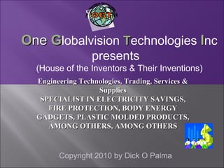 Copyright 2010 by Dick O Palma O ne  G lobalvision  T echnologies  I nc presents (House of the Inventors & Their Inventions)  Engineering Technologies, Trading, Services & Supplies SPECIALIST IN ELECTRICITY SAVINGS, FIRE PROTECTION, BODY ENERGY GADGETS, PLASTIC MOLDED PRODUCTS, AMONG OTHERS, AMONG OTHERS OGT ONE GLOBALVISION TECHNOLOGIES,  INC. 