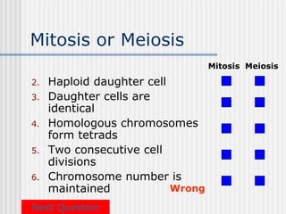Mitosis or Meiosis
                                   Mitosis Meiosis

2.   Haploid daughter cell
3.   Daughter cells are
     identical
4.   Homologous chromosomes
     form tetrads
5.   Two consecutive cell
     divisions
6.   Chromosome number is
     maintained            Wrong

Next Question
 