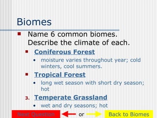 Biomes
    Name 6 common biomes.
     Describe the climate of each.
        Coniferous Forest
         • moisture varies throughout year; cold
           winters, cool summers.
        Tropical Forest
         • long wet season with short dry season;
           hot
    3.   Temperate Grassland
         • wet and dry seasons; hot
Next Question            or           Back to Biomes
 