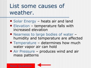 List some causes of
weather.
   Solar Energy – heats air and land
   Elevation – temperature falls with
    increased elevation
   Nearness to large bodies of water –
    humidity and temperature are affected
   Temperature – determines how much
    water vapor air can hold
   Air Pressure – produces wind and air
    mass patterns

Next Question
 