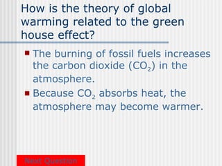 How is the theory of global
warming related to the green
house effect?
 The burning of fossil fuels increases
  the carbon dioxide (CO2) in the
  atmosphere.
 Because CO2 absorbs heat, the
  atmosphere may become warmer.




Next Question
 