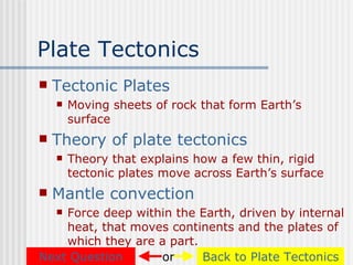 Plate Tectonics
   Tectonic Plates
       Moving sheets of rock that form Earth’s
        surface
   Theory of plate tectonics
       Theory that explains how a few thin, rigid
        tectonic plates move across Earth’s surface
   Mantle convection
    Force deep within the Earth, driven by internal
    
    heat, that moves continents and the plates of
    which they are a part.
Next Question      or      Back to Plate Tectonics
 