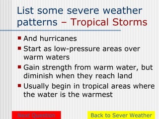 List some severe weather
patterns – Tropical Storms
 And hurricanes
 Start as low-pressure areas over
  warm waters
 Gain strength from warm water, but
  diminish when they reach land
 Usually begin in tropical areas where
  the water is the warmest

Next Question       Back to Sever Weather
 