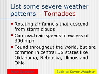 List some severe weather
patterns – Tornadoes
 Rotating air funnels that descend
  from storm clouds
 Can reach air speeds in excess of
  300 mph
 Found throughout the world, but are
  common in central US states like
  Oklahoma, Nebraska, Illinois and
  Ohio
Next Question      Back to Sever Weather
 