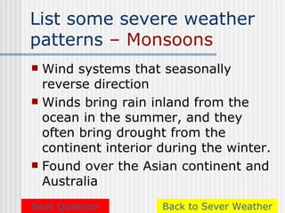 List some severe weather
patterns – Monsoons
 Wind systems that seasonally
  reverse direction
 Winds bring rain inland from the
  ocean in the summer, and they
  often bring drought from the
  continent interior during the winter.
 Found over the Asian continent and
  Australia
Next Question        Back to Sever Weather
 
