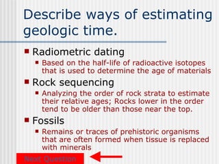 Describe ways of estimating
geologic time.
   Radiometric dating
       Based on the half-life of radioactive isotopes
        that is used to determine the age of materials
   Rock sequencing
       Analyzing the order of rock strata to estimate
        their relative ages; Rocks lower in the order
        tend to be older than those near the top.
   Fossils
       Remains or traces of prehistoric organisms
        that are often formed when tissue is replaced
        with minerals
Next Question
 