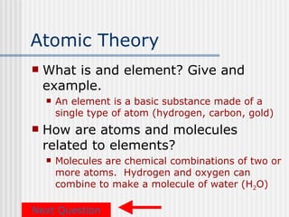 Atomic Theory
   What is and element? Give and
    example.
       An element is a basic substance made of a
        single type of atom (hydrogen, carbon, gold)
   How are atoms and molecules
    related to elements?
       Molecules are chemical combinations of two or
        more atoms. Hydrogen and oxygen can
        combine to make a molecule of water (H2O)

Next Question
 