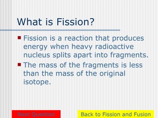What is Fission?
 Fission is a reaction that produces
  energy when heavy radioactive
  nucleus splits apart into fragments.
 The mass of the fragments is less
  than the mass of the original
  isotope.



Next Question     Back to Fission and Fusion
 