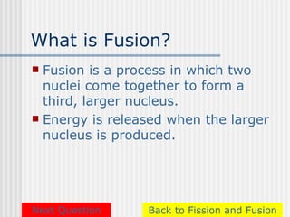 What is Fusion?
 Fusion is a process in which two
  nuclei come together to form a
  third, larger nucleus.
 Energy is released when the larger
  nucleus is produced.




Next Question    Back to Fission and Fusion
 