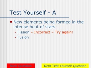 Test Yourself - A
   New elements being formed in the
    intense heat of stars
    •   Fission – Incorrect – Try again!
    •   Fusion




Next Question          Next Test Yourself Question
 