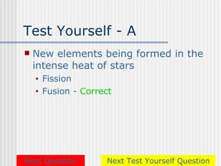 Test Yourself - A
   New elements being formed in the
    intense heat of stars
    •   Fission
    •   Fusion - Correct




Next Question         Next Test Yourself Question
 