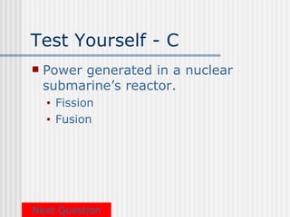 Test Yourself - C
   Power generated in a nuclear
    submarine’s reactor.
    •   Fission
    •   Fusion




Next Question
 
