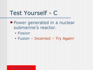 Test Yourself - C
   Power generated in a nuclear
    submarine’s reactor.
    •   Fission
    •   Fusion – Incorrect – Try Again!




Next Question
 