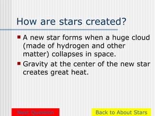 How are stars created?
 A new star forms when a huge cloud
  (made of hydrogen and other
  matter) collapses in space.
 Gravity at the center of the new star
  creates great heat.




Next Question         Back to About Stars
 