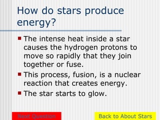 How do stars produce
energy?
 The intense heat inside a star
  causes the hydrogen protons to
  move so rapidly that they join
  together or fuse.
 This process, fusion, is a nuclear
  reaction that creates energy.
 The star starts to glow.



Next Question          Back to About Stars
 